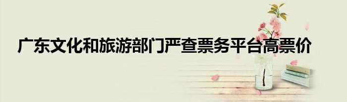 广东文化和旅游部门严查票务平台高票价