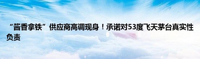 “酱香拿铁”供应商高调现身！承诺对53度飞天茅台真实性负责