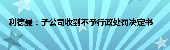 利德曼:子公司收到不予行政处罚决定书
