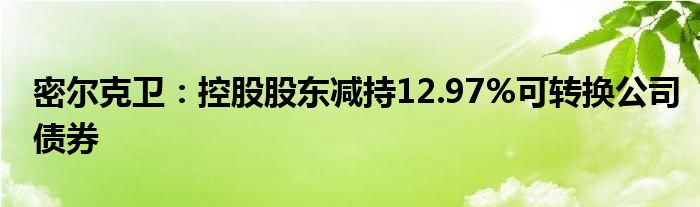 密尔克卫:控股股东减持12.97%可转换公司债券