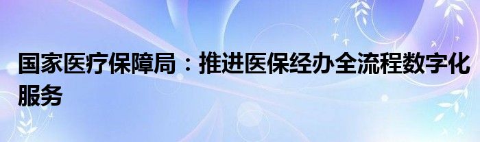 国家医疗保障局：推进医保经办全流程数字化服务