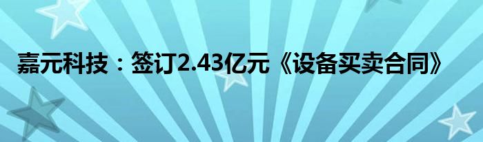 嘉元科技：签订2.43亿元《设备买卖合同》