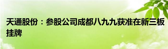 天通股份：参股公司成都八九九获准在新三板挂牌
