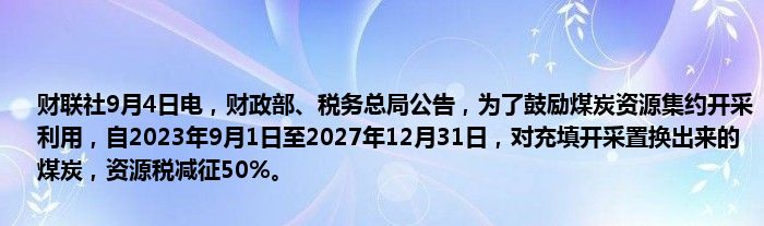 财联社9月4日电，财政部、税务总局公告，为了鼓励煤炭资源集约开采利用，自2023年9月1日至2027年12月31日，对充填开采置换出来的煤炭，资源税减征50%。