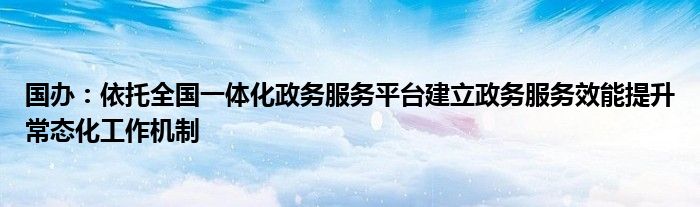 国办:依托全国一体化政务服务平台建立政务服务效能提升常态化工作机制