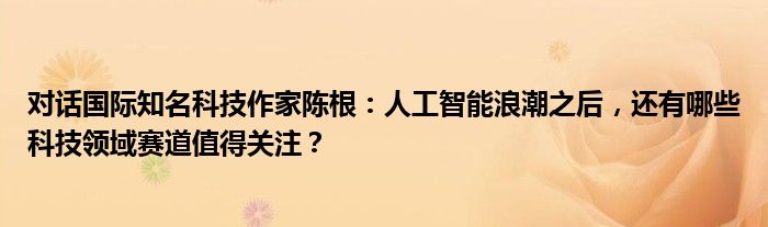 对话国际知名科技作家陈根:人工智能浪潮之后,还有哪些科技领域赛道值得关注?