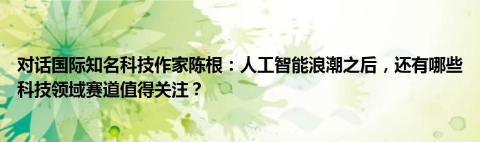 对话国际知名科技作家陈根：人工智能浪潮之后，还有哪些科技领域赛道值得关注？