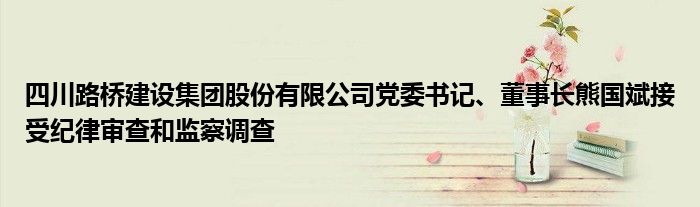 四川路桥建设集团股份有限公司党委书记、董事长熊国斌接受纪律审查和监察调查