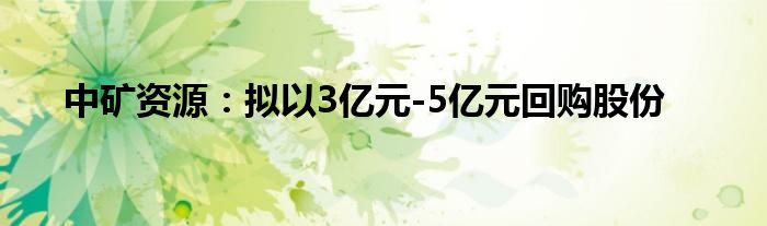 中矿资源：拟以3亿元-5亿元回购股份