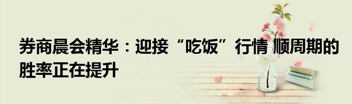券商晨会精华:迎接“吃饭”行情 顺周期的胜率正在提升