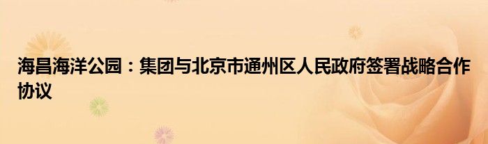 海昌海洋公园:集团与北京市通州区人民政府签署战略合作协议
