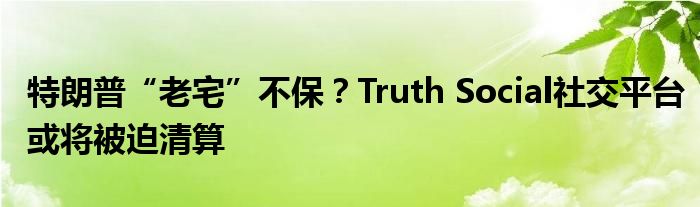 特朗普“老宅”不保?Truth Social社交平台或将被迫清算