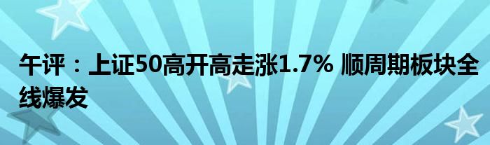 午评:上证50高开高走涨1.7% 顺周期板块全线爆发