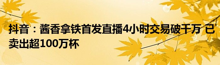 抖音：酱香拿铁首发直播4小时交易破千万 已卖出超100万杯