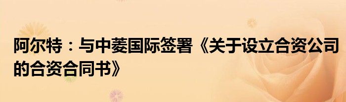 阿尔特：与中菱国际签署《关于设立合资公司的合资合同书》