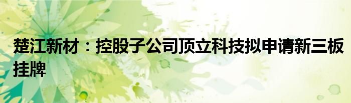 楚江新材:控股子公司顶立科技拟申请新三板挂牌