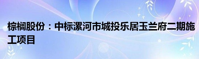 棕榈股份：中标漯河市城投乐居玉兰府二期施工项目