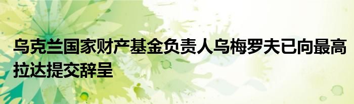 乌克兰国家财产基金负责人乌梅罗夫已向最高拉达提交辞呈