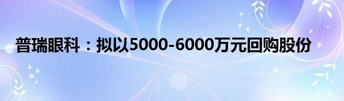 普瑞眼科：拟以5000-6000万元回购股份