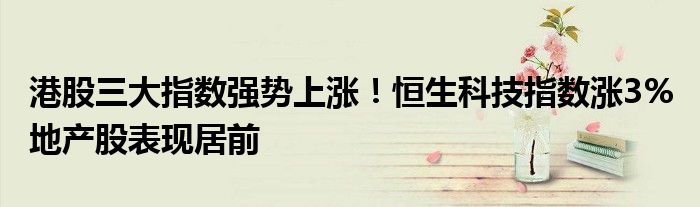 港股三大指数强势上涨!恒生科技指数涨3% 地产股表现居前
