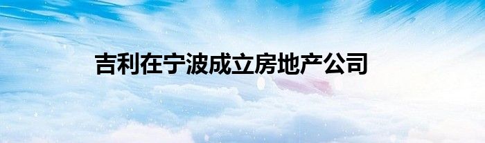 吉利在宁波成立房地产公司