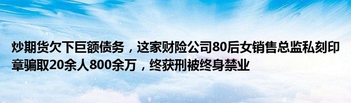 炒期货欠下巨额债务,这家财险公司80后女销售总监私刻印章骗取20余人800余万,终获刑被终身禁业