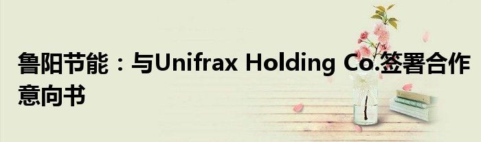 鲁阳节能：与Unifrax Holding Co.签署合作意向书