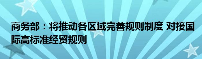 商务部:将推动各区域完善规则制度 对接国际高标准经贸规则