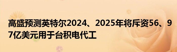 高盛预测英特尔2024、2025年将斥资56、97亿美元用于台积电代工