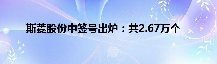 斯菱股份中签号出炉：共2.67万个