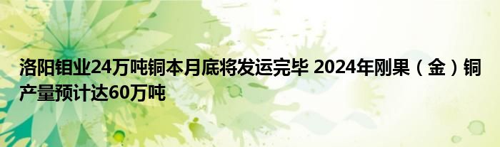洛阳钼业24万吨铜本月底将发运完毕 2024年刚果(金)铜产量预计达60万吨