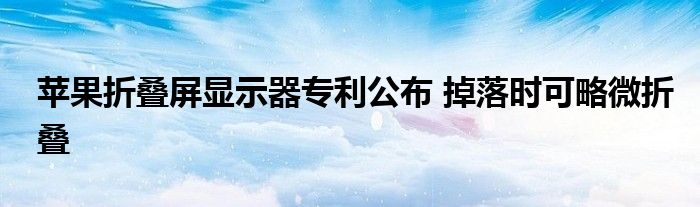 苹果折叠屏显示器专利公布 掉落时可略微折叠
