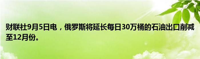财联社9月5日电，俄罗斯将延长每日30万桶的石油出口削减至12月份。