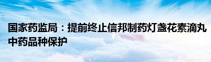 国家药监局:提前终止信邦制药灯盏花素滴丸中药品种保护