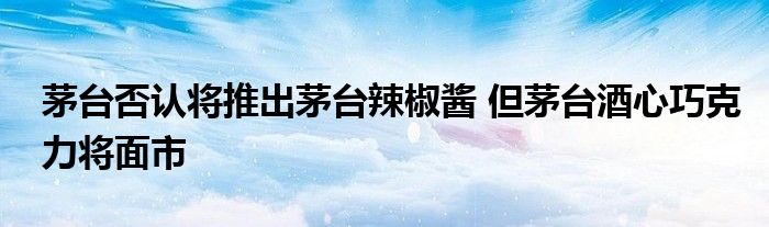茅台否认将推出茅台辣椒酱 但茅台酒心巧克力将面市