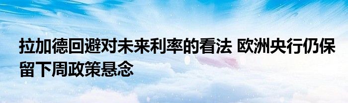 拉加德回避对未来利率的看法 欧洲央行仍保留下周政策悬念
