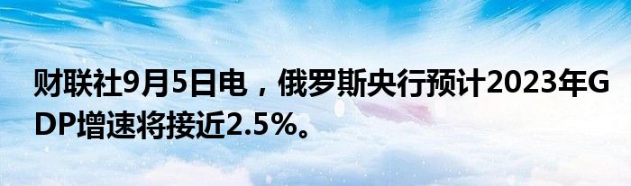 财联社9月5日电,俄罗斯央行预计2023年GDP增速将接近2.5%。
