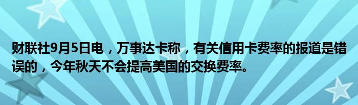 财联社9月5日电,万事达卡称,有关信用卡费率的报道是错误的,今年秋天不会提高美国的交换费率。