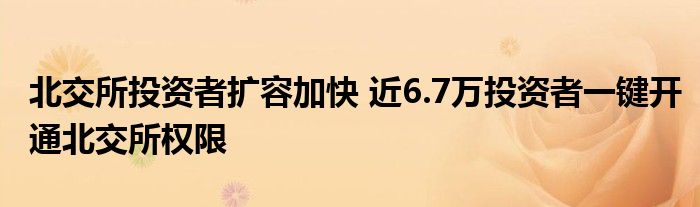 北交所投资者扩容加快 近6.7万投资者一键开通北交所权限