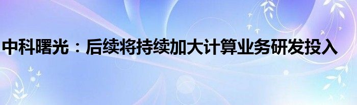 中科曙光:后续将持续加大计算业务研发投入