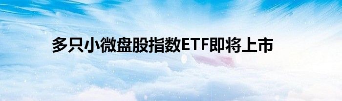 多只小微盘股指数ETF即将上市