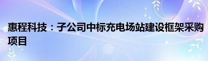 惠程科技:子公司中标充电场站建设框架采购项目