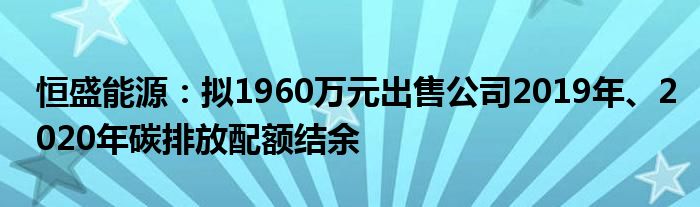 恒盛能源:拟1960万元出售公司2019年、2020年碳排放配额结余
