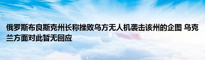 俄罗斯布良斯克州长称挫败乌方无人机袭击该州的企图 乌克兰方面对此暂无回应