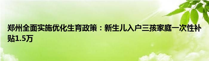 郑州全面实施优化生育政策:新生儿入户三孩家庭一次性补贴1.5万