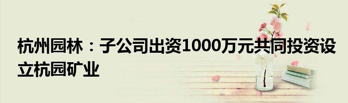 杭州园林:子公司出资1000万元共同投资设立杭园矿业
