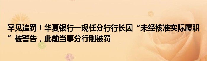 罕见追罚!华夏银行一现任分行行长因“未经核准实际履职”被警告,此前当事分行刚被罚