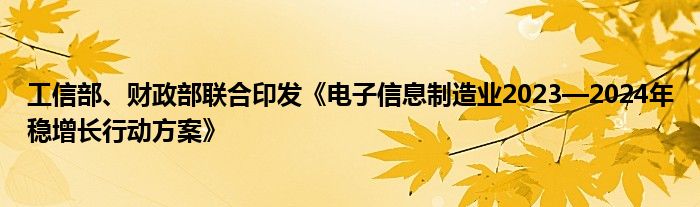 工信部、财政部联合印发《电子信息制造业2023—2024年稳增长行动方案》