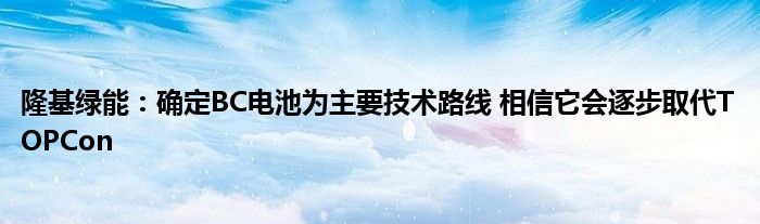 隆基绿能:确定BC电池为主要技术路线 相信它会逐步取代TOPCon