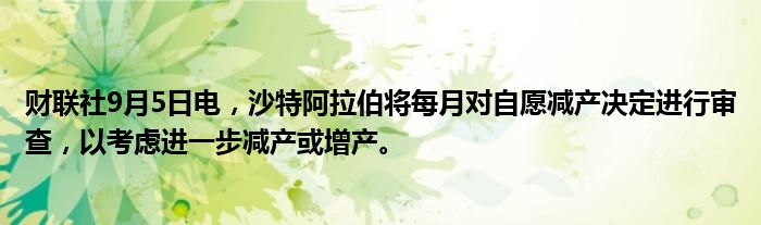 财联社9月5日电，沙特阿拉伯将每月对自愿减产决定进行审查，以考虑进一步减产或增产。